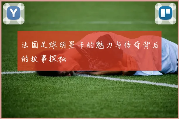 法国足球明星卡的魅力与传奇背后的故事探秘