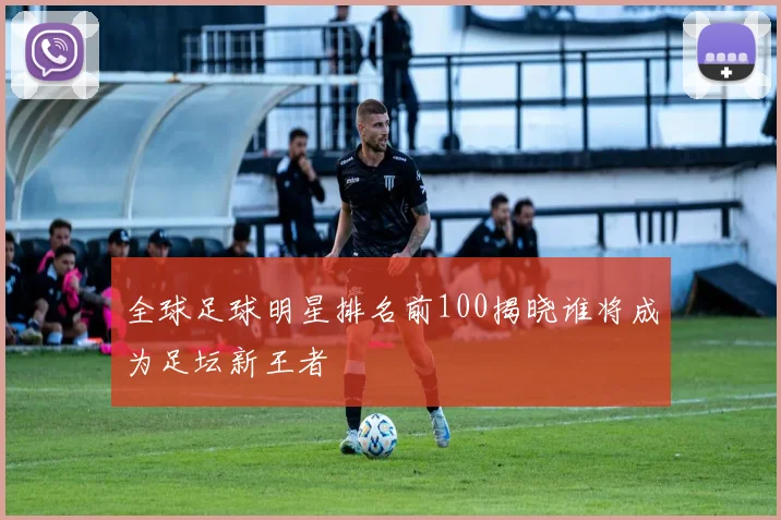全球足球明星排名前100揭晓谁将成为足坛新王者