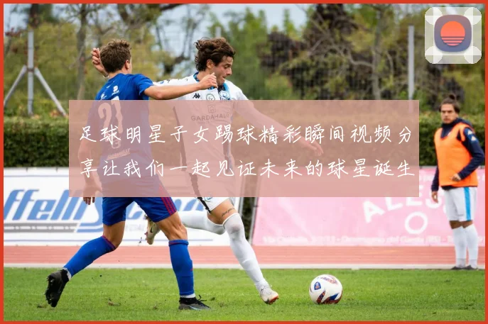 足球明星子女踢球精彩瞬间视频分享让我们一起见证未来的球星诞生