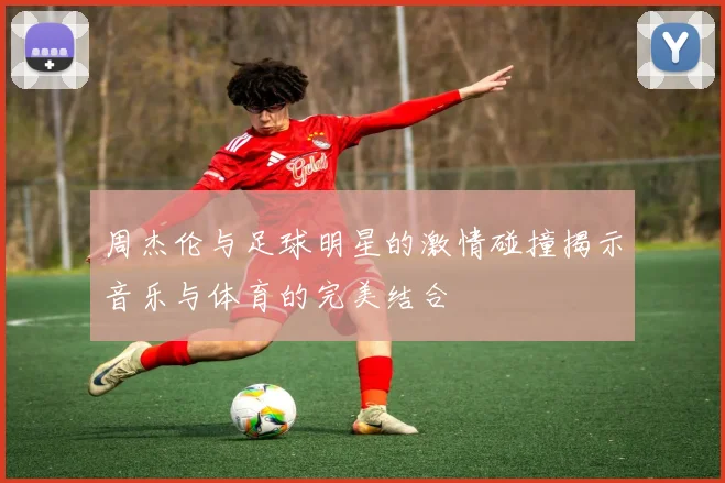 周杰伦与足球明星的激情碰撞揭示音乐与体育的完美结合