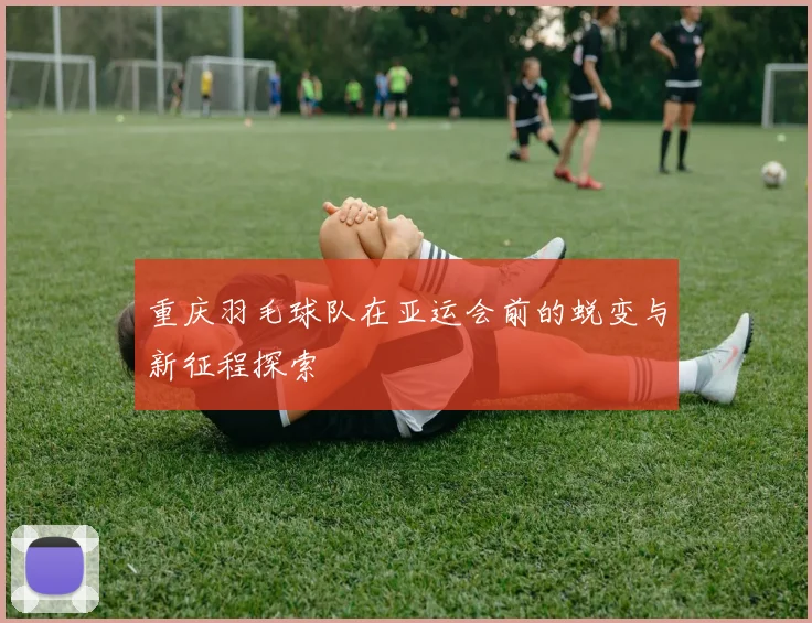 重庆羽毛球队在亚运会前的蜕变与新征程探索