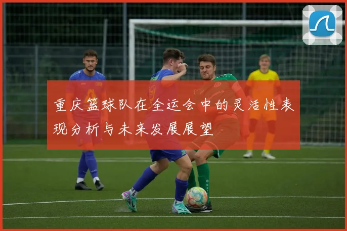 重庆篮球队在全运会中的灵活性表现分析与未来发展展望