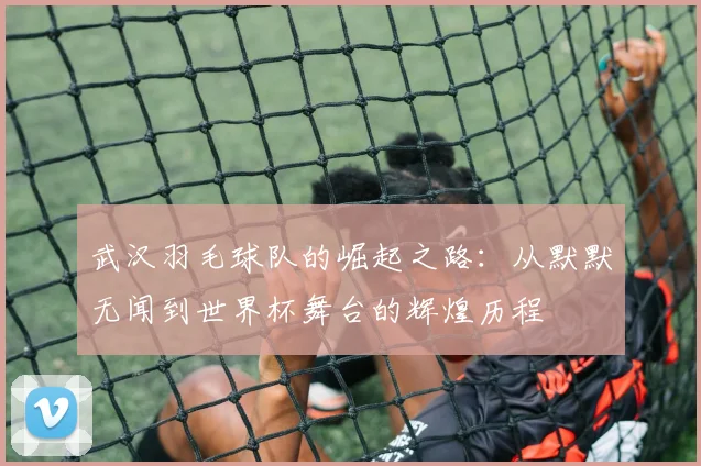 武汉羽毛球队的崛起之路：从默默无闻到世界杯舞台的辉煌历程