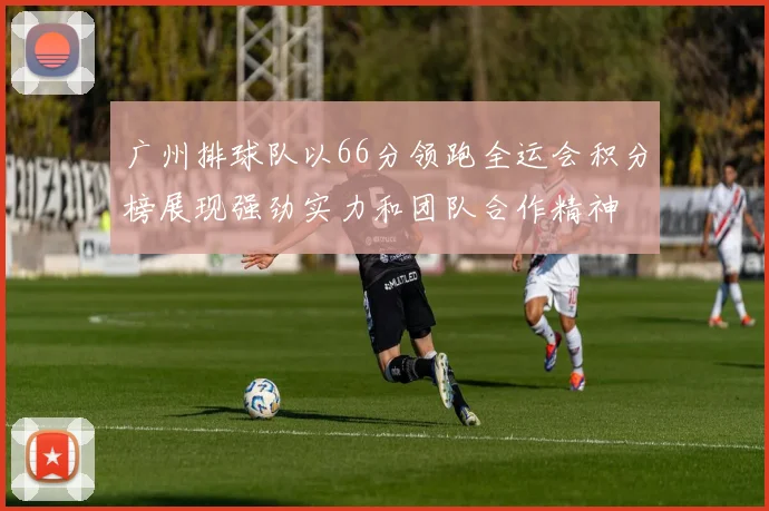 广州排球队以66分领跑全运会积分榜展现强劲实力和团队合作精神