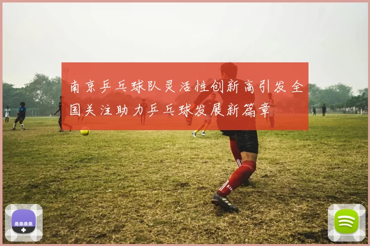 南京乒乓球队灵活性创新高引发全国关注助力乒乓球发展新篇章