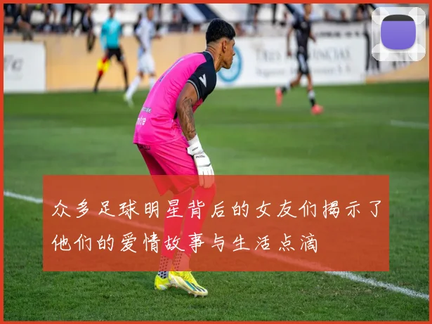 众多足球明星背后的女友们揭示了他们的爱情故事与生活点滴