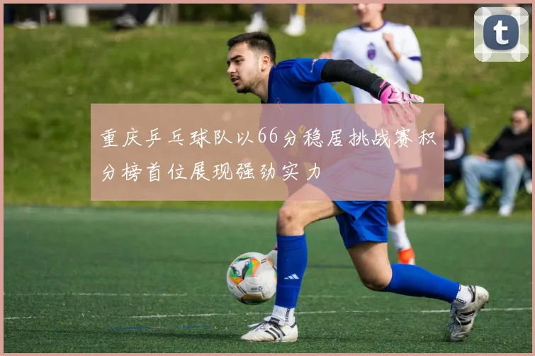 重庆乒乓球队以66分稳居挑战赛积分榜首位展现强劲实力