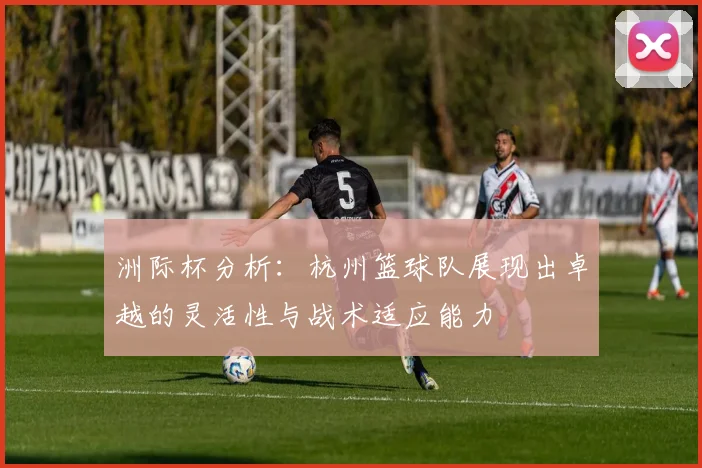 洲际杯分析：杭州篮球队展现出卓越的灵活性与战术适应能力