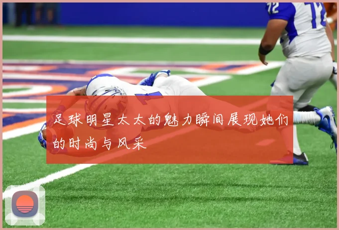 足球明星太太的魅力瞬间展现她们的时尚与风采