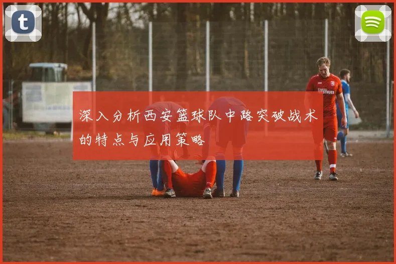 深入分析西安篮球队中路突破战术的特点与应用策略