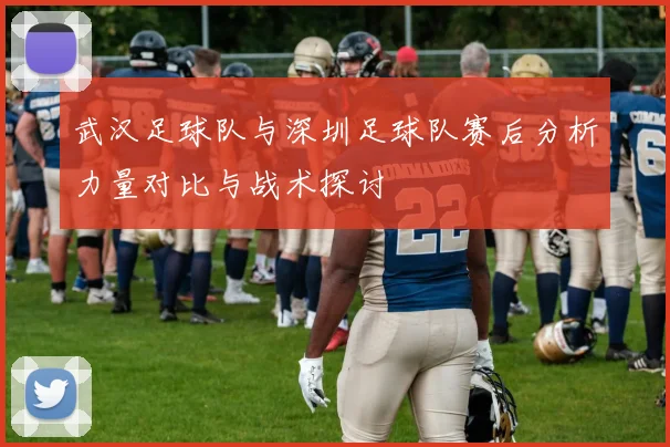 武汉足球队与深圳足球队赛后分析力量对比与战术探讨