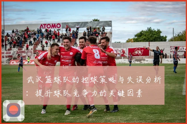 武汉篮球队的控球策略与失误分析：提升球队竞争力的关键因素