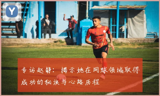 专访赵静：揭示她在网球领域取得成功的秘诀与心路历程