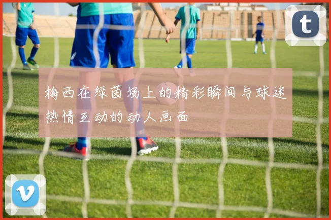 梅西在绿茵场上的精彩瞬间与球迷热情互动的动人画面