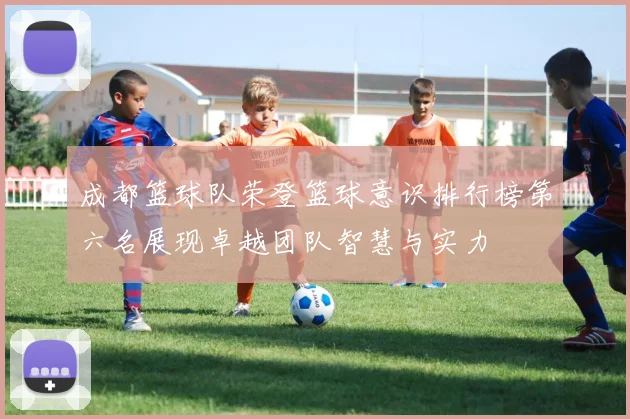 成都篮球队荣登篮球意识排行榜第六名展现卓越团队智慧与实力