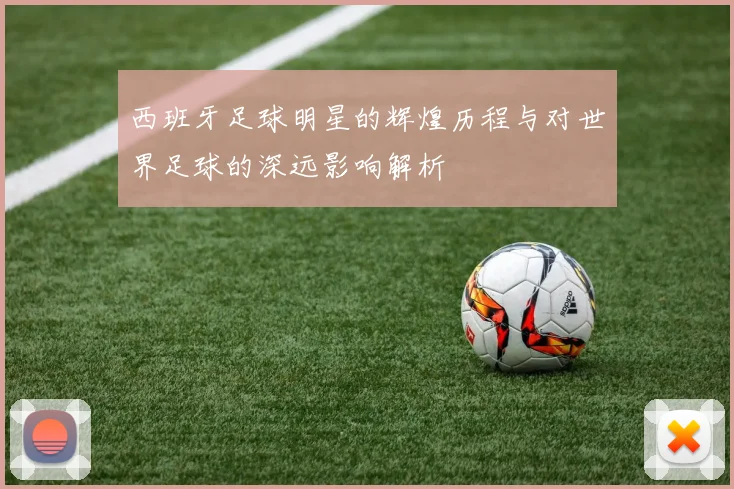 西班牙足球明星的辉煌历程与对世界足球的深远影响解析