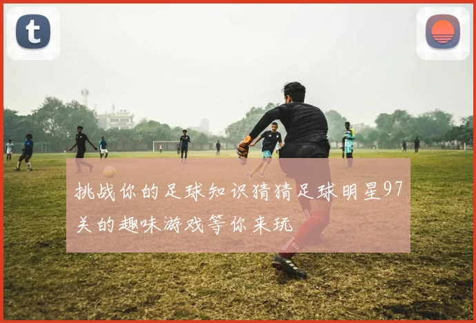 挑战你的足球知识猜猜足球明星97关的趣味游戏等你来玩