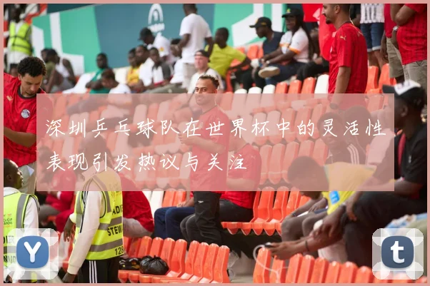 深圳乒乓球队在世界杯中的灵活性表现引发热议与关注