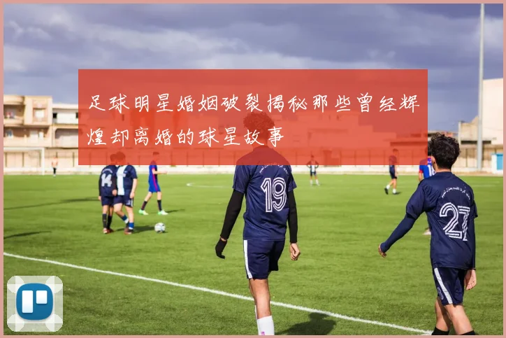 足球明星婚姻破裂揭秘那些曾经辉煌却离婚的球星故事