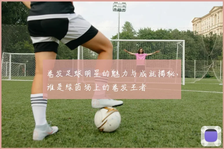 卷发足球明星的魅力与成就揭秘，谁是绿茵场上的卷发王者