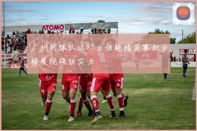 广州网球队以85分领跑精英赛积分榜展现强劲实力