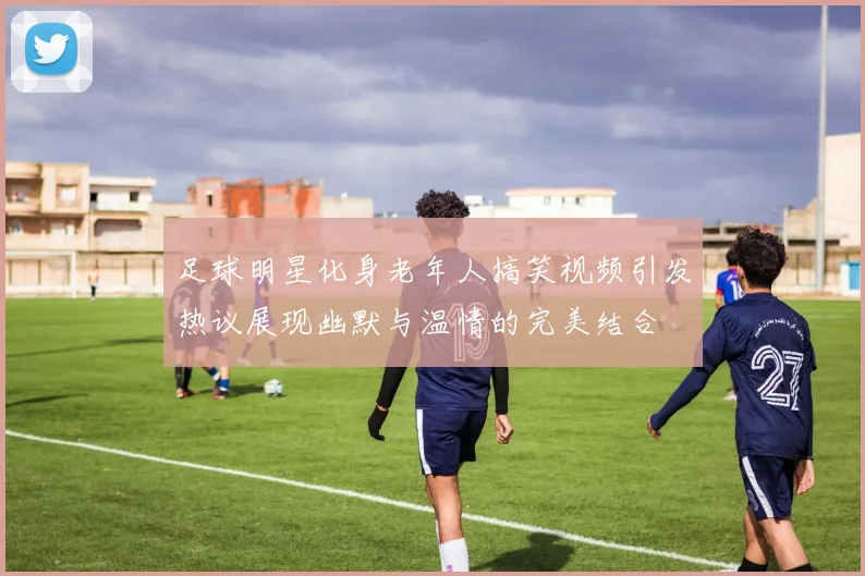 足球明星化身老年人搞笑视频引发热议展现幽默与温情的完美结合