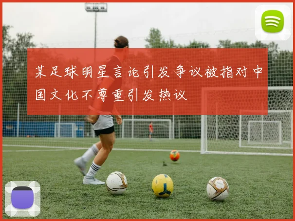 某足球明星言论引发争议被指对中国文化不尊重引发热议