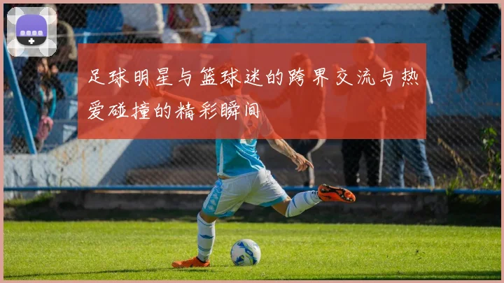 足球明星与篮球迷的跨界交流与热爱碰撞的精彩瞬间