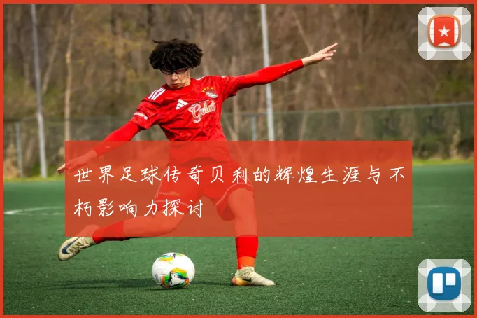 世界足球传奇贝利的辉煌生涯与不朽影响力探讨