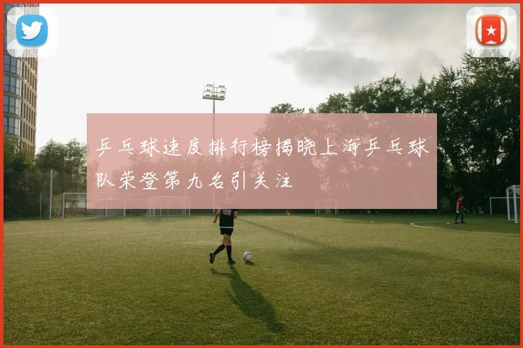 乒乓球速度排行榜揭晓上海乒乓球队荣登第九名引关注