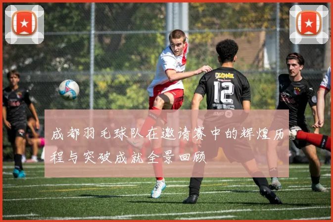 成都羽毛球队在邀请赛中的辉煌历程与突破成就全景回顾