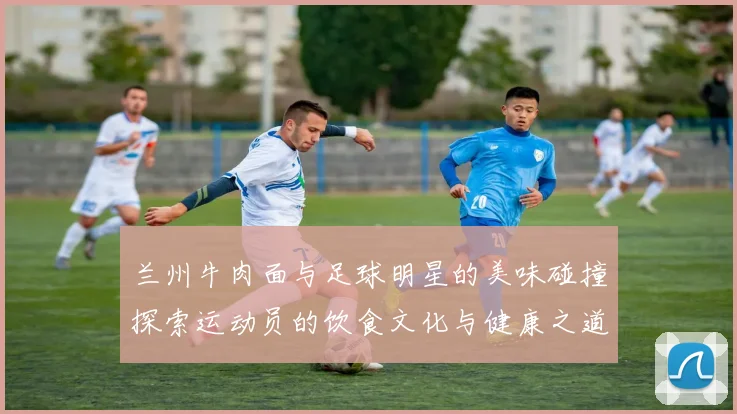 兰州牛肉面与足球明星的美味碰撞探索运动员的饮食文化与健康之道