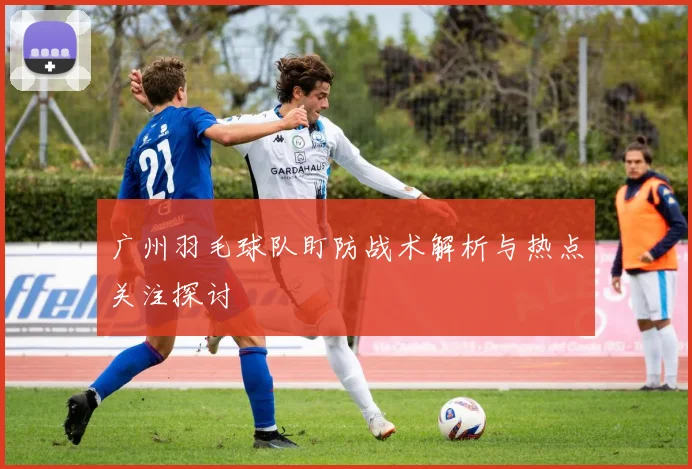 广州羽毛球队盯防战术解析与热点关注探讨