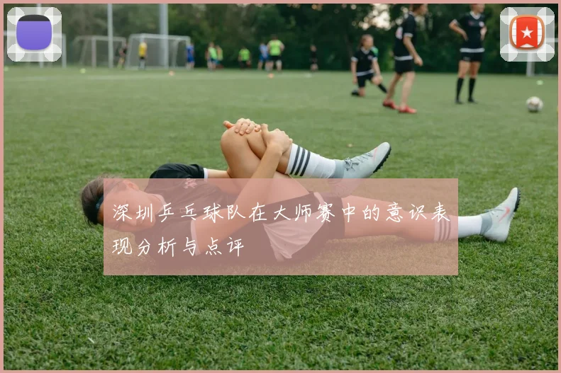 深圳乒乓球队在大师赛中的意识表现分析与点评