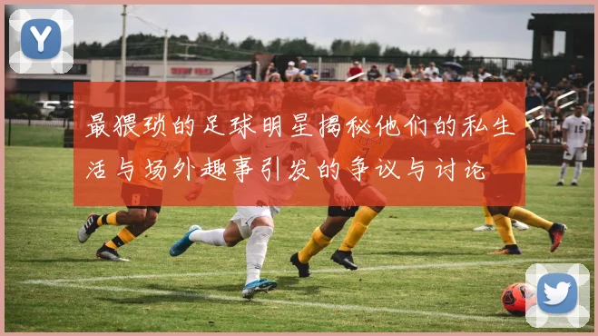 最猥琐的足球明星揭秘他们的私生活与场外趣事引发的争议与讨论