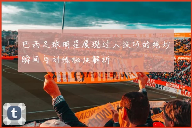 巴西足球明星展现过人技巧的绝妙瞬间与训练秘诀解析