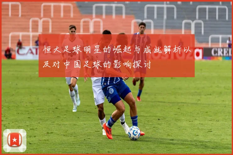 恒大足球明星的崛起与成就解析以及对中国足球的影响探讨